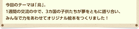 今回のテーマは「園(その)」。1週間の交流の中で、3カ国の子どもたちが夢をともに語り合い、みんなで力をあわせてオリジナル絵本をつくりました!